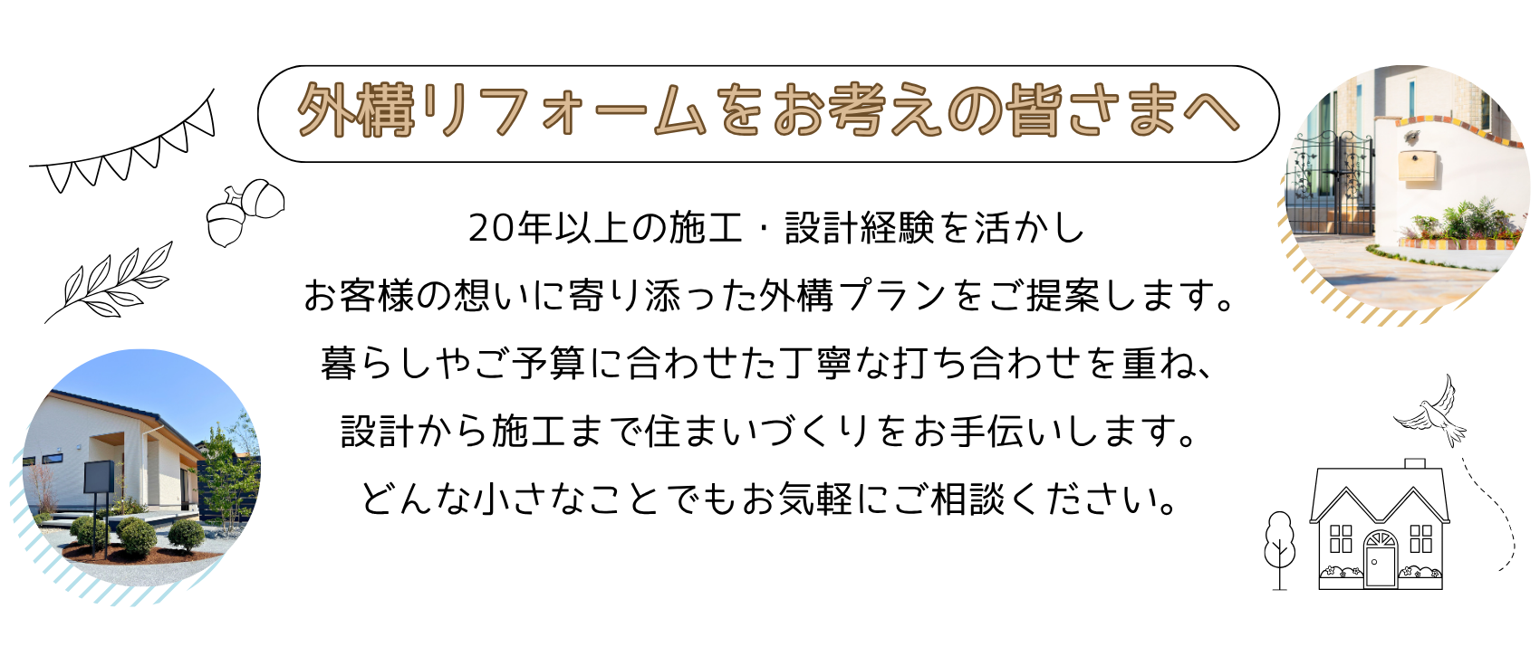 gaiko-reform-message-pc 外構リフォームをお考えの皆さまへ。20年以上の施工・設計経験を活かしお客様の想いに寄り添った外構プランをご提案します。暮らしやご予算に合わせた丁寧な打ち合わせを重ね、設計から施工まで住まいづくりをお手伝いします。どんな小さなことでもお気軽にご相談ください。